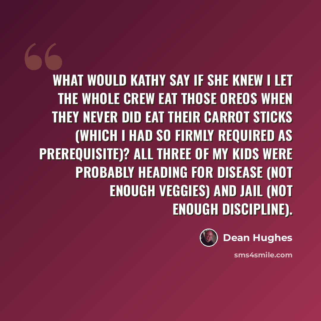 “What would Kathy say if she knew I let the whole crew eat those Oreos when they never did eat their carrot sticks (which I had so firmly required as prerequisite)? All three of my kids were probably heading for disease (not enough veggies) and jail (not enough discipline).” quote by Dean Hughes