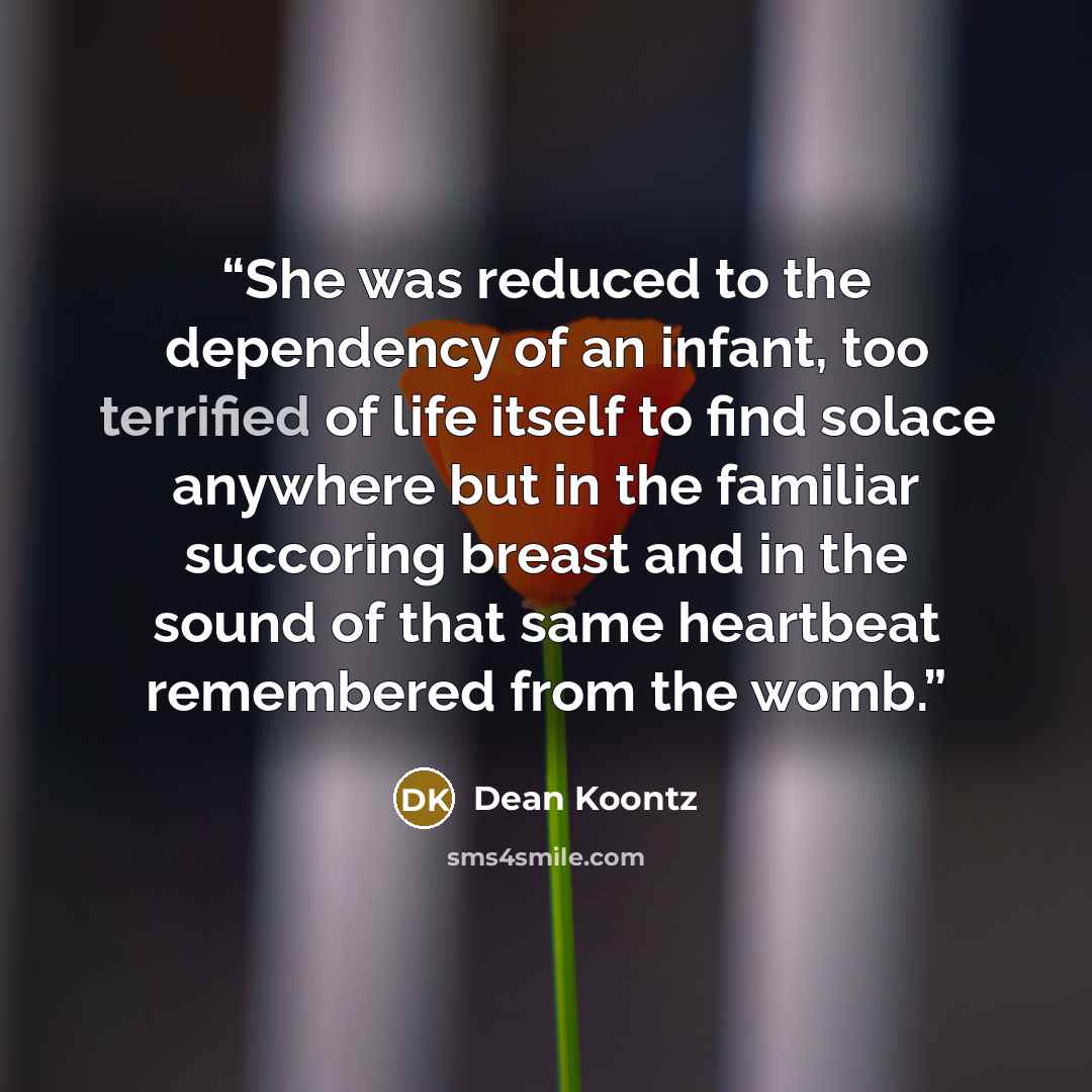 “She was reduced to the dependency of an infant, too terrified of life itself to find solace anywhere but in the familiar succoring breast and in the sound of that same heartbeat remembered from the womb.” quote by Dean Koontz