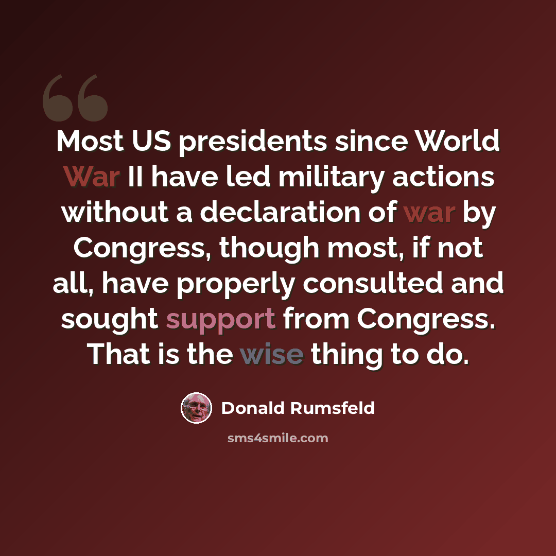 “Most US presidents since World War II have led military actions without a declaration of war by Congress, though most, if not all, have properly consulted and sought support from Congress. That is the wise thing to do.” quote by Donald Rumsfeld