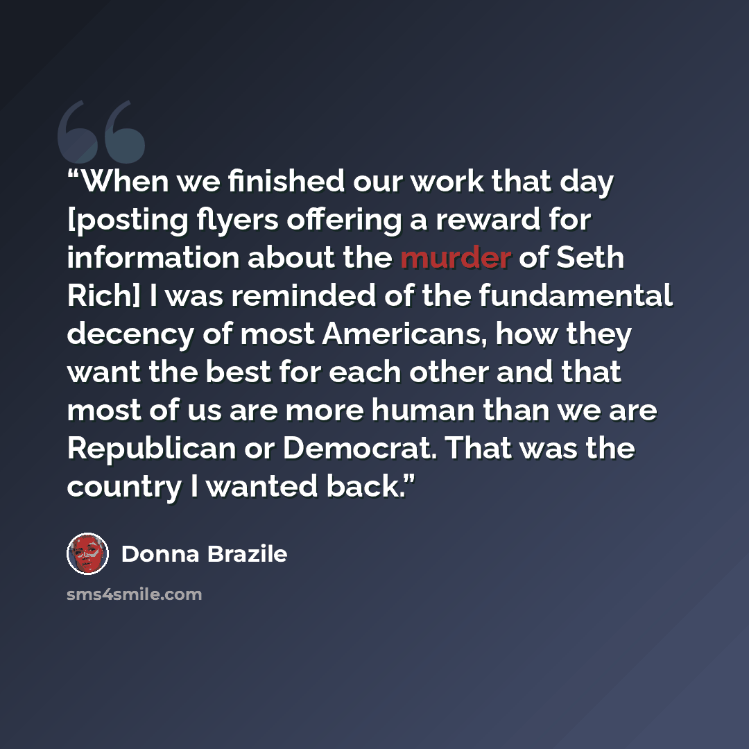 “When we finished our work that day [posting flyers offering a reward for information about the murder of Seth Rich] I was reminded of the fundamental decency of most Americans, how they want the best for each other and that most of us are more human than we are Republican or Democrat. That was the…” quote by Donna Brazile