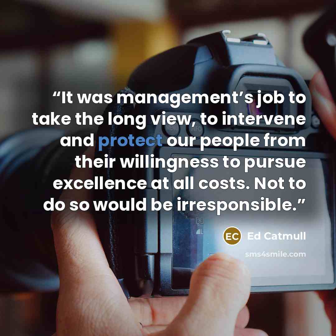 “It was management’s job to take the long view, to intervene and protect our people from their willingness to pursue excellence at all costs. Not to do so would be irresponsible.” quote by Ed Catmull