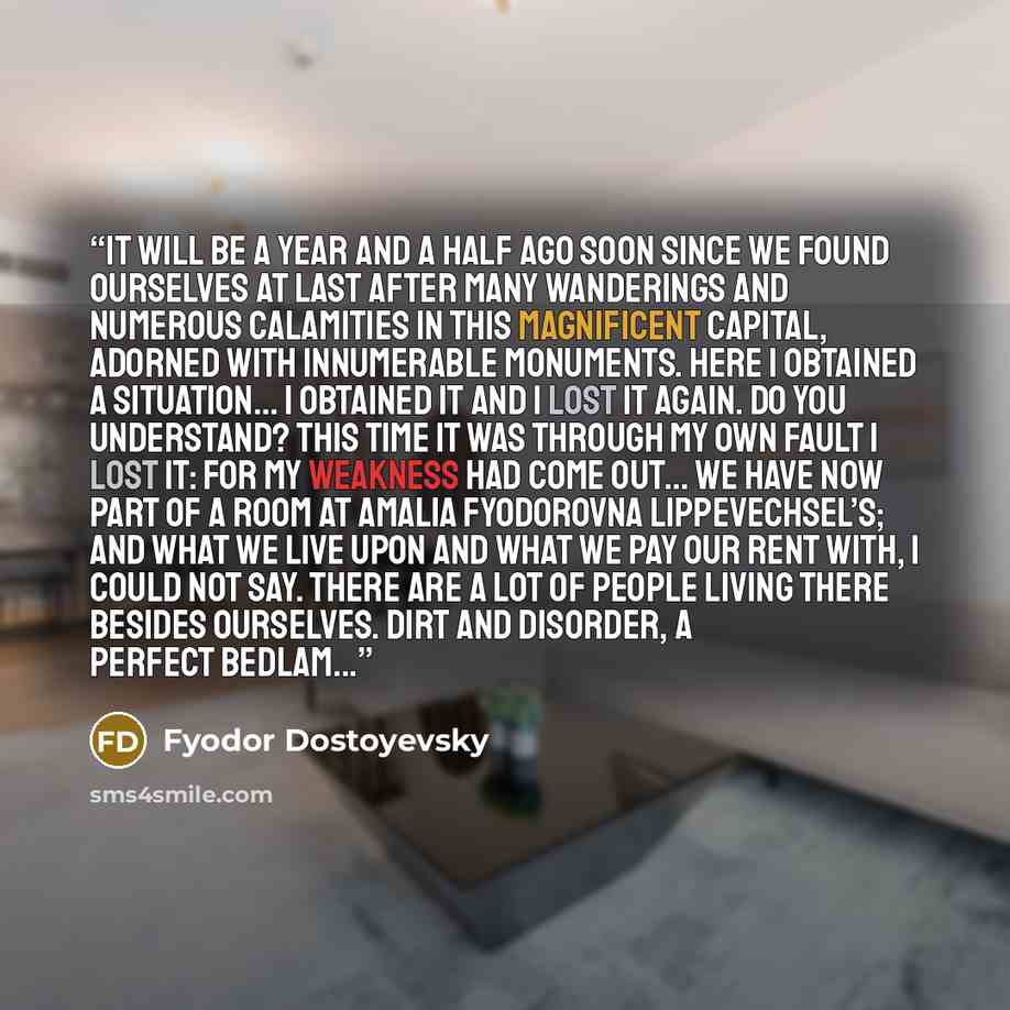 “It will be a year and a half ago soon since we found ourselves at last after many wanderings and numerous calamities in this magnificent capital, adorned with innumerable monuments. Here I obtained a situation… I obtained it and I lost it again. Do you understand? This time it was through my own…” quote by Fyodor Dostoyevsky