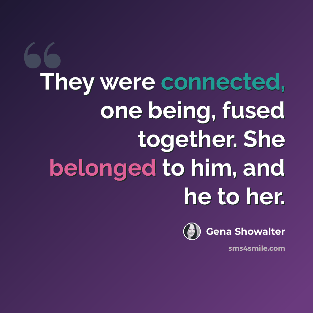 “They were connected, one being, fused together. She belonged to him, and he to her.” quote by Gena Showalter