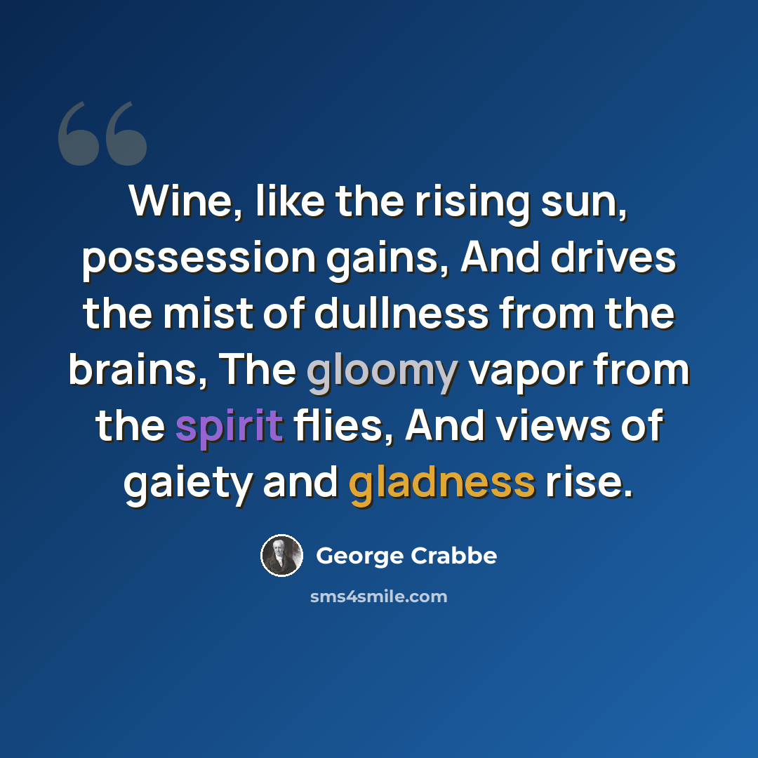 “Wine, like the rising sun, possession gains, And drives the mist of dullness from the brains, The gloomy vapor from the spirit flies, And views of gaiety and gladness rise.” quote by George Crabbe