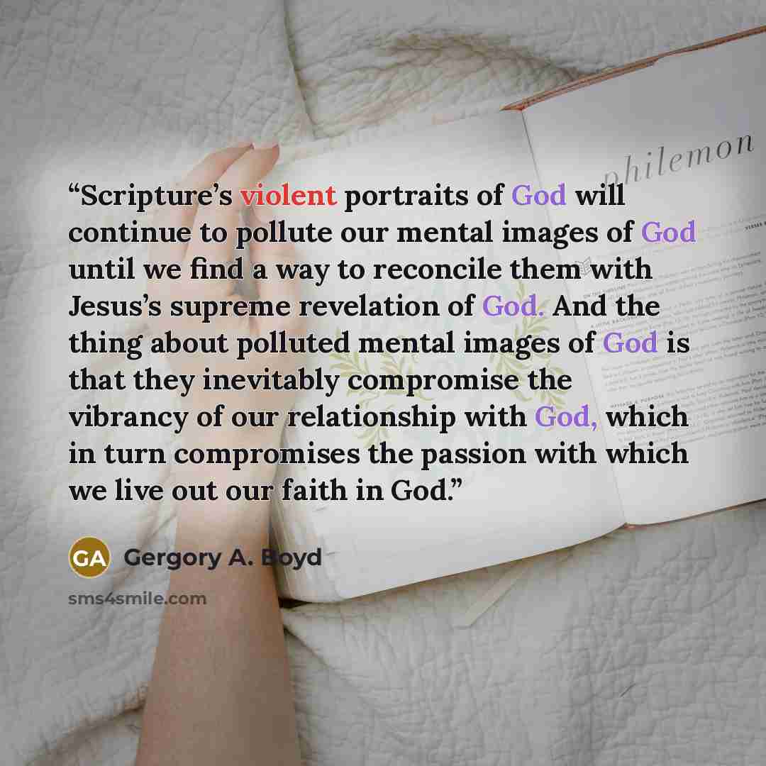 “Scripture’s violent portraits of God will continue to pollute our mental images of God until we find a way to reconcile them with Jesus’s supreme revelation of God. And the thing about polluted mental images of God is that they inevitably compromise the vibrancy of our relationship with God, which…” quote by Gergory A. Boyd