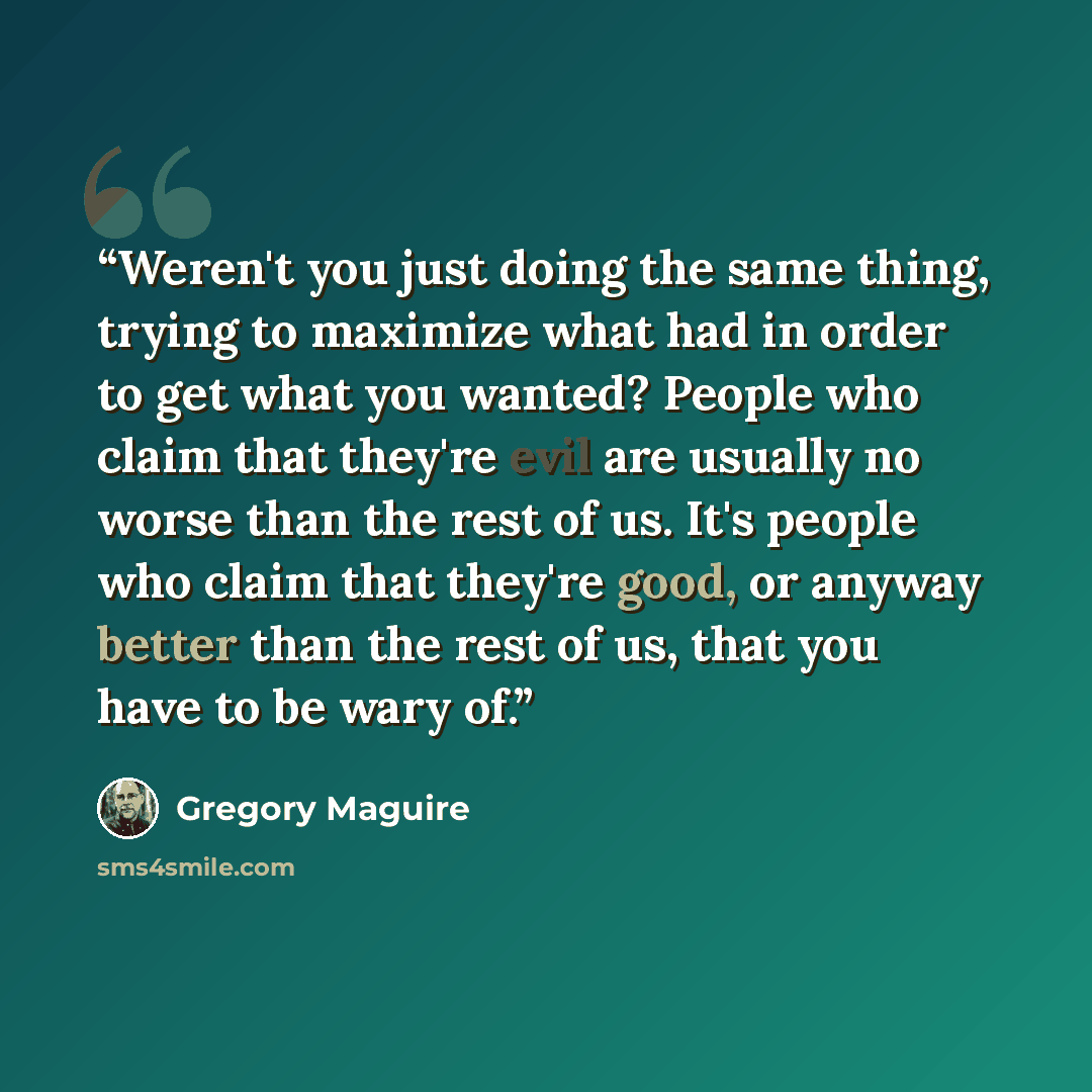 “Weren't you just doing the same thing, trying to maximize what had in order to get what you wanted? People who claim that they're evil are usually no worse than the rest of us. It's people who claim that they're good, or anyway better than the rest of us, that you have to be wary of.” quote by Gregory Maguire