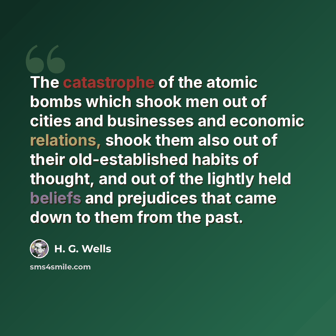 “The catastrophe of the atomic bombs which shook men out of cities and businesses and economic relations, shook them also out of their old-established habits of thought, and out of the lightly held beliefs and prejudices that came down to them from the past.” quote by H. G. Wells