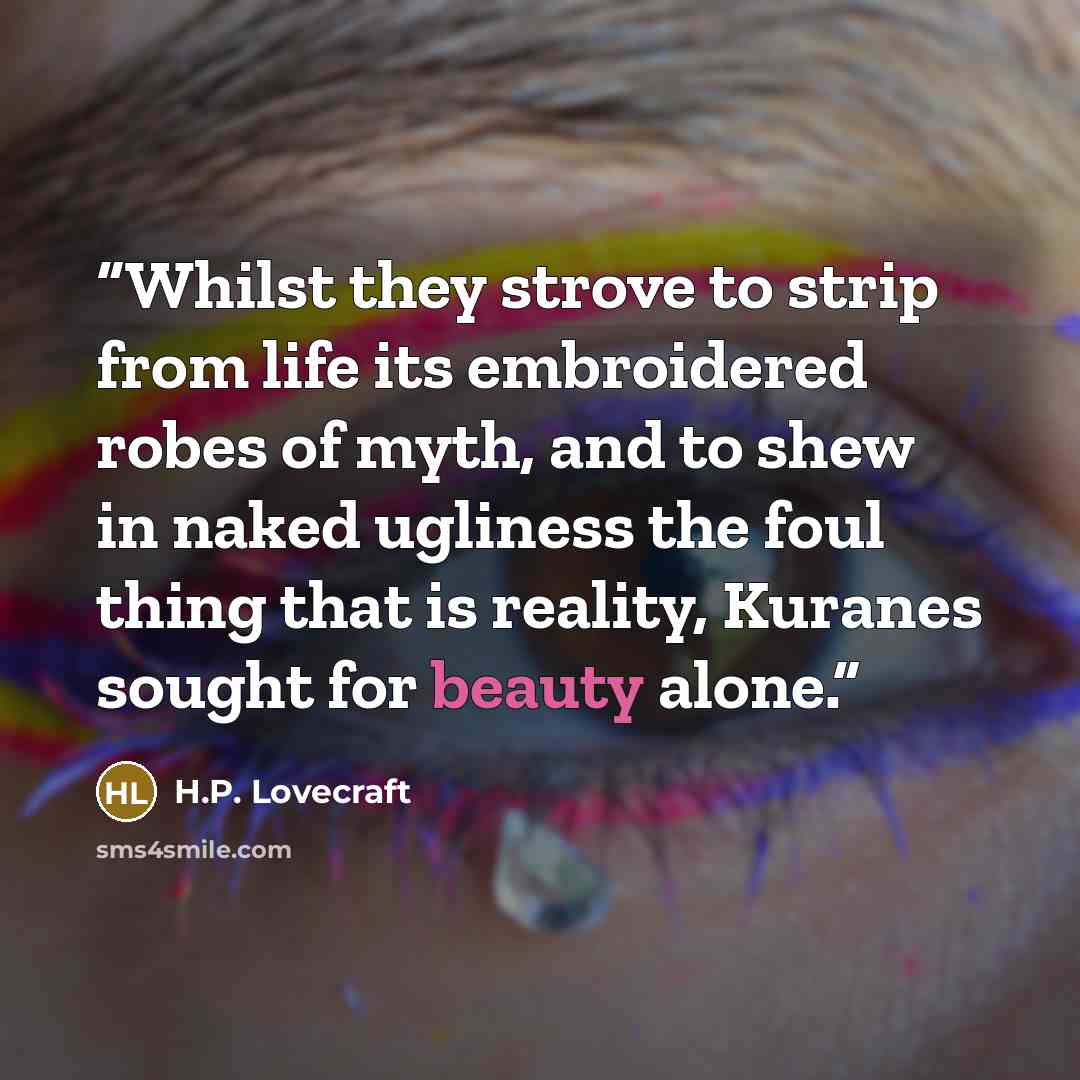 “Whilst they strove to strip from life its embroidered robes of myth, and to shew in naked ugliness the foul thing that is reality, Kuranes sought for beauty alone.” quote by H.P. Lovecraft