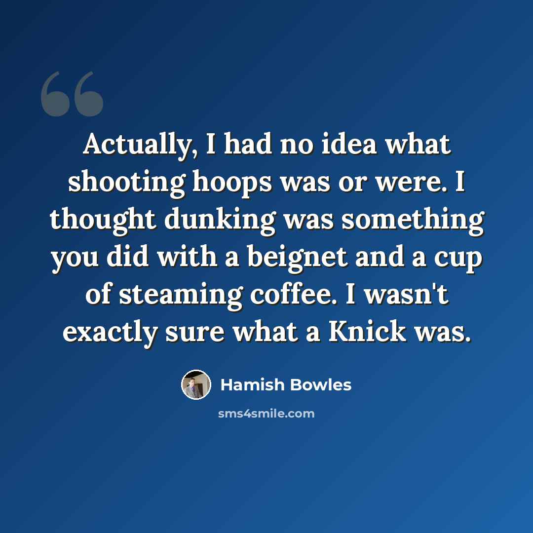 “Actually, I had no idea what shooting hoops was or were. I thought dunking was something you did with a beignet and a cup of steaming coffee. I wasn't exactly sure what a Knick was.” quote by Hamish Bowles