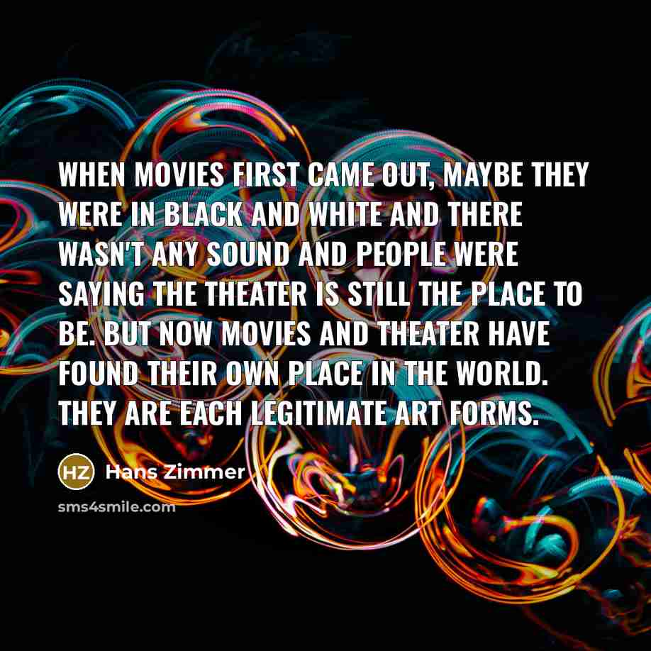 “When movies first came out, maybe they were in black and white and there wasn't any sound and people were saying the theater is still the place to be. But now movies and theater have found their own place in the world. They are each legitimate art forms.” quote by Hans Zimmer