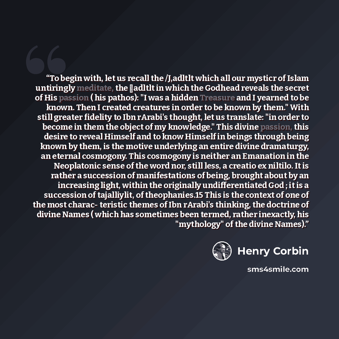 “To begin with, let us recall the /J,adltlt which all our mysticr of Islam untiringly meditate, the �adltlt in which the Godhead reveals the secret of His passion ( his pathos): "I was a hidden Treasure and I yearned to be known. Then I created creatures in order to be known by them." With still…” quote by Henry Corbin