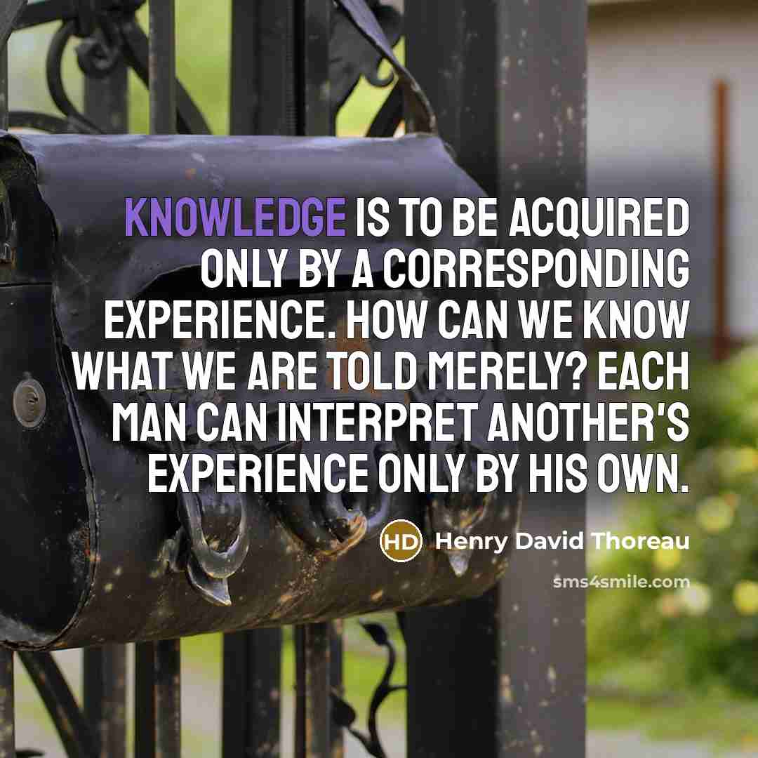 “Knowledge is to be acquired only by a corresponding experience. How can we know what we are told merely? Each man can interpret another's experience only by his own.” quote by Henry David Thoreau