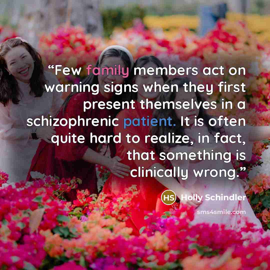 “Few family members act on warning signs when they first present themselves in a schizophrenic patient. It is often quite hard to realize, in fact, that something is clinically wrong.” quote by Holly Schindler