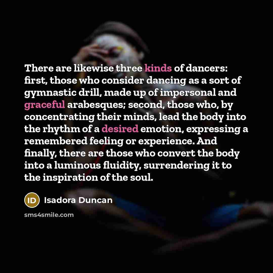 “There are likewise three kinds of dancers: first, those who consider dancing as a sort of gymnastic drill, made up of impersonal and graceful arabesques; second, those who, by concentrating their minds, lead the body into the rhythm of a desired emotion, expressing a remembered feeling or…” quote by Isadora Duncan