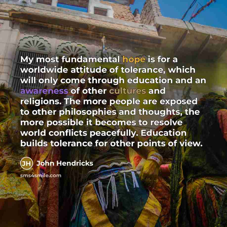 “My most fundamental hope is for a worldwide attitude of tolerance, which will only come through education and an awareness of other cultures and religions. The more people are exposed to other philosophies and thoughts, the more possible it becomes to resolve world conflicts peacefully. Education…” quote by John Hendricks