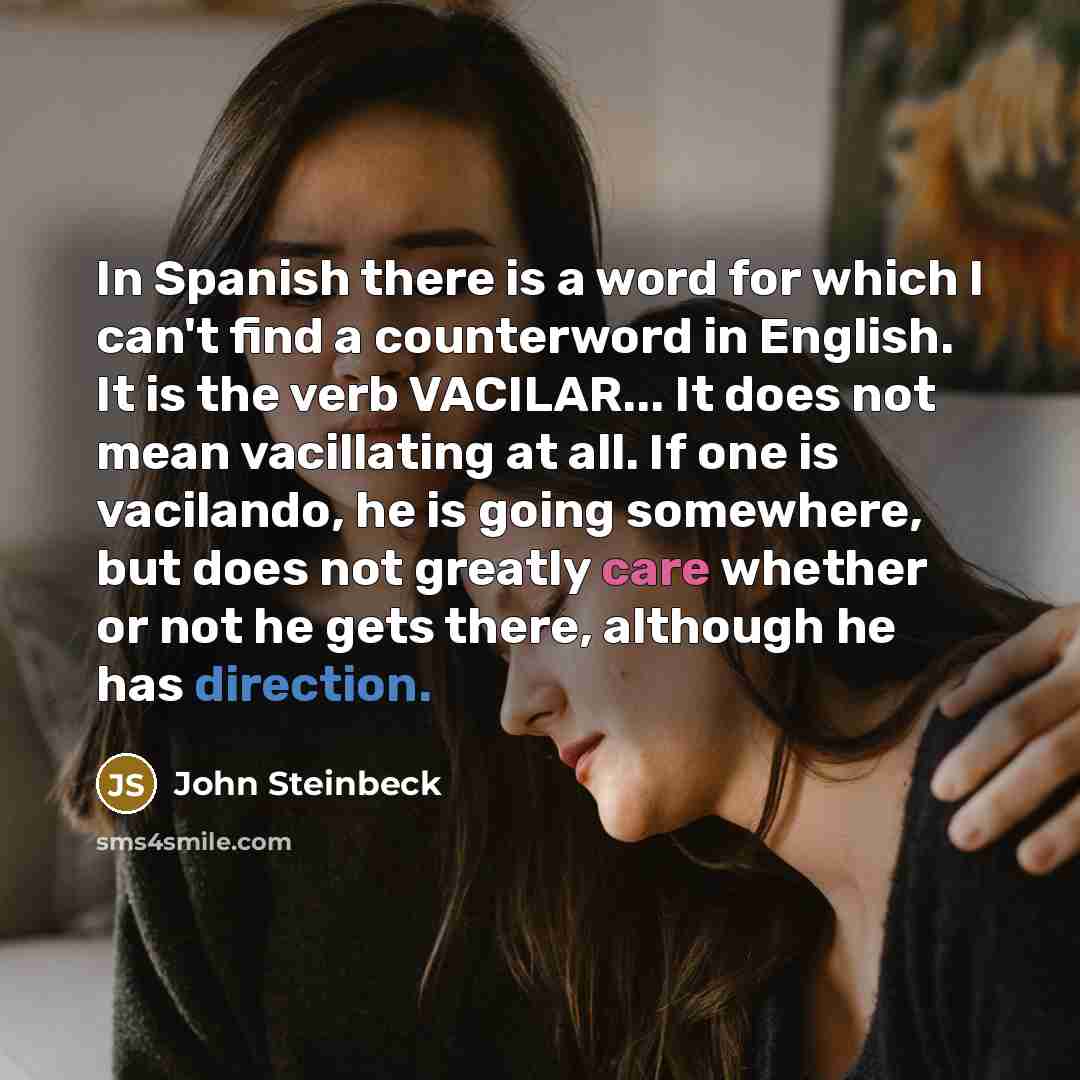 “In Spanish there is a word for which I can't find a counterword in English. It is the verb VACILAR... It does not mean vacillating at all. If one is vacilando, he is going somewhere, but does not greatly care whether or not he gets there, although he has direction.” quote by John Steinbeck