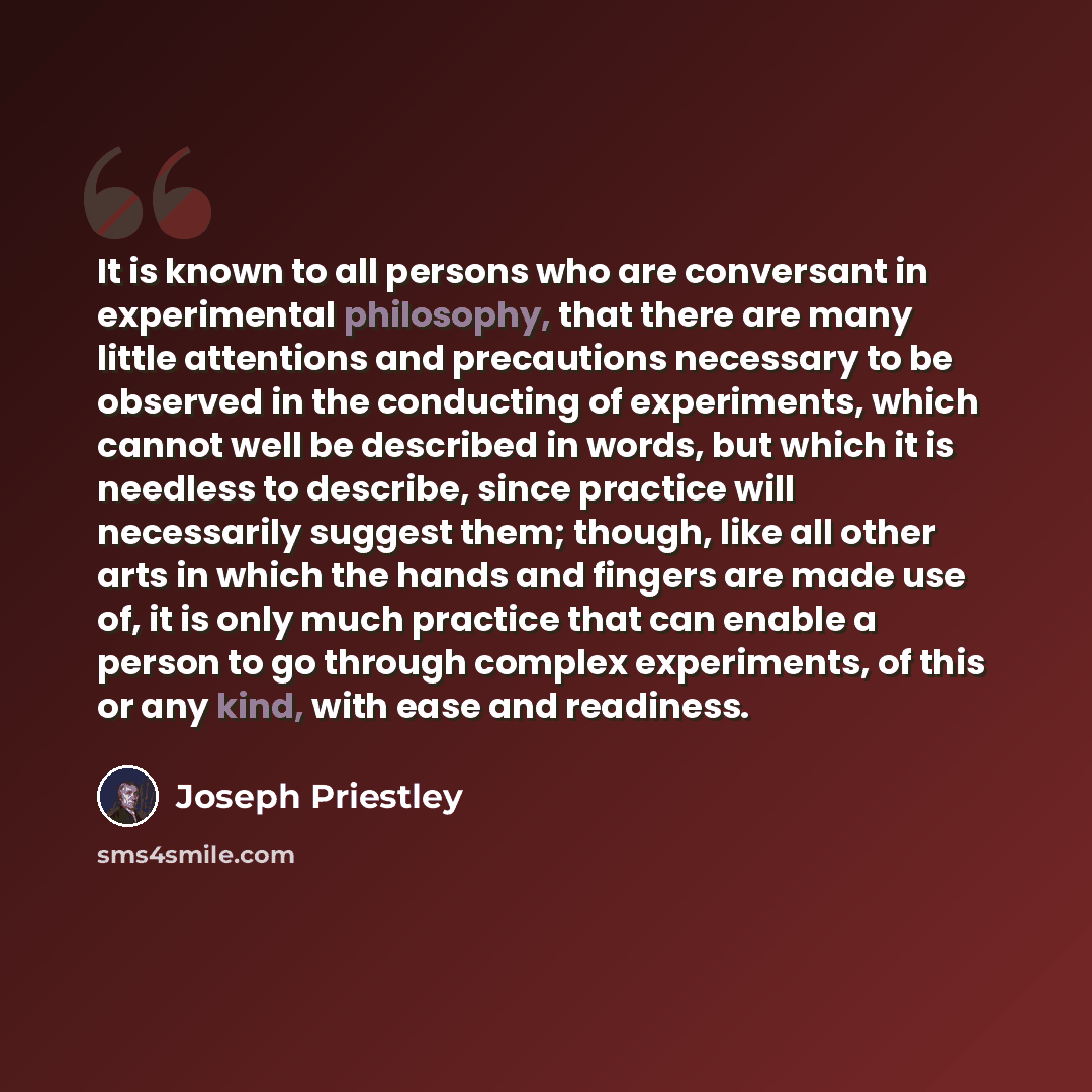 “It is known to all persons who are conversant in experimental philosophy, that there are many little attentions and precautions necessary to be observed in the conducting of experiments, which cannot well be described in words, but which it is needless to describe, since practice will necessarily…” quote by Joseph Priestley