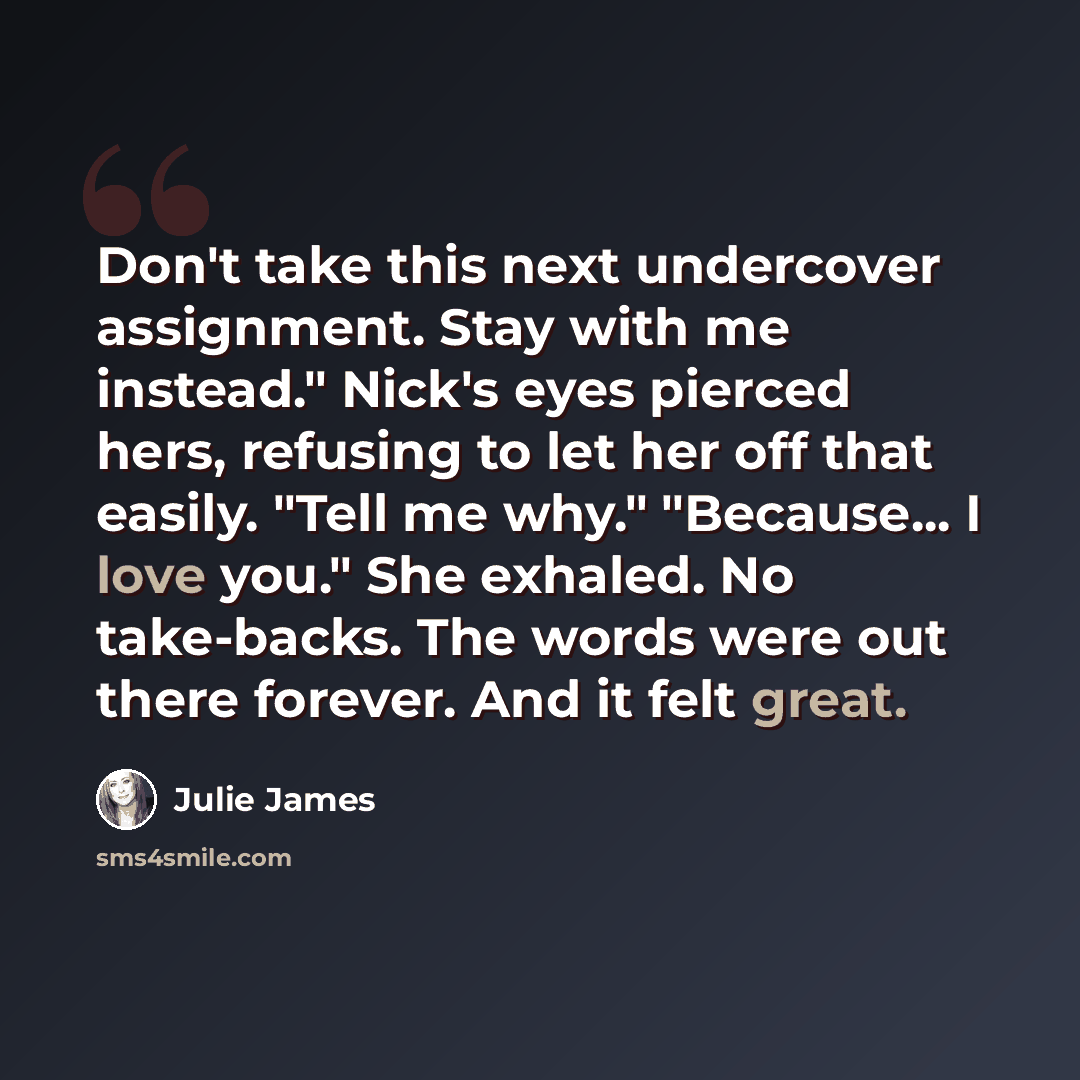 “Don't take this next undercover assignment. Stay with me instead." Nick's eyes pierced hers, refusing to let her off that easily. "Tell me why." "Because... I love you." She exhaled. No take-backs. The words were out there forever. And it felt great.” quote by Julie James
