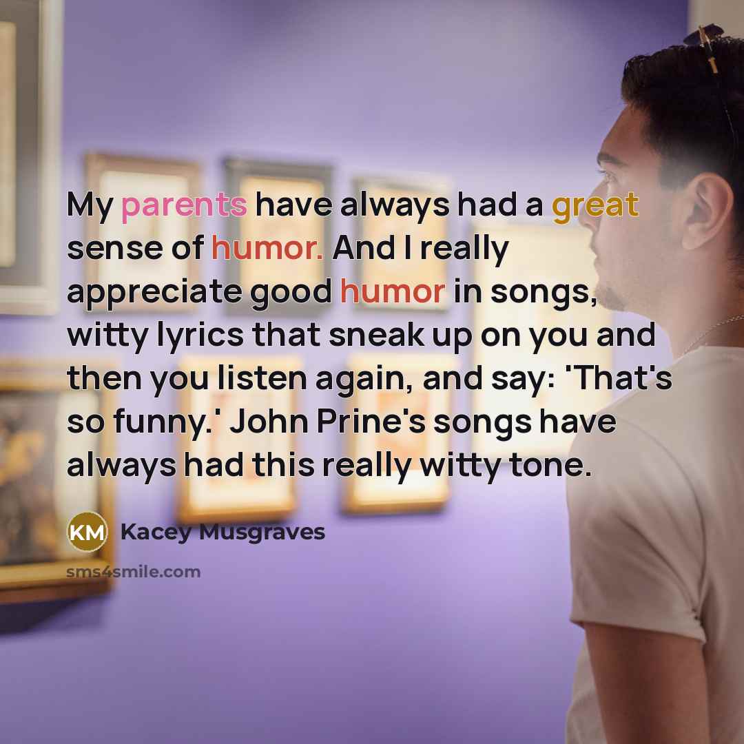 “My parents have always had a great sense of humor. And I really appreciate good humor in songs, witty lyrics that sneak up on you and then you listen again, and say: 'That's so funny.' John Prine's songs have always had this really witty tone.” quote by Kacey Musgraves