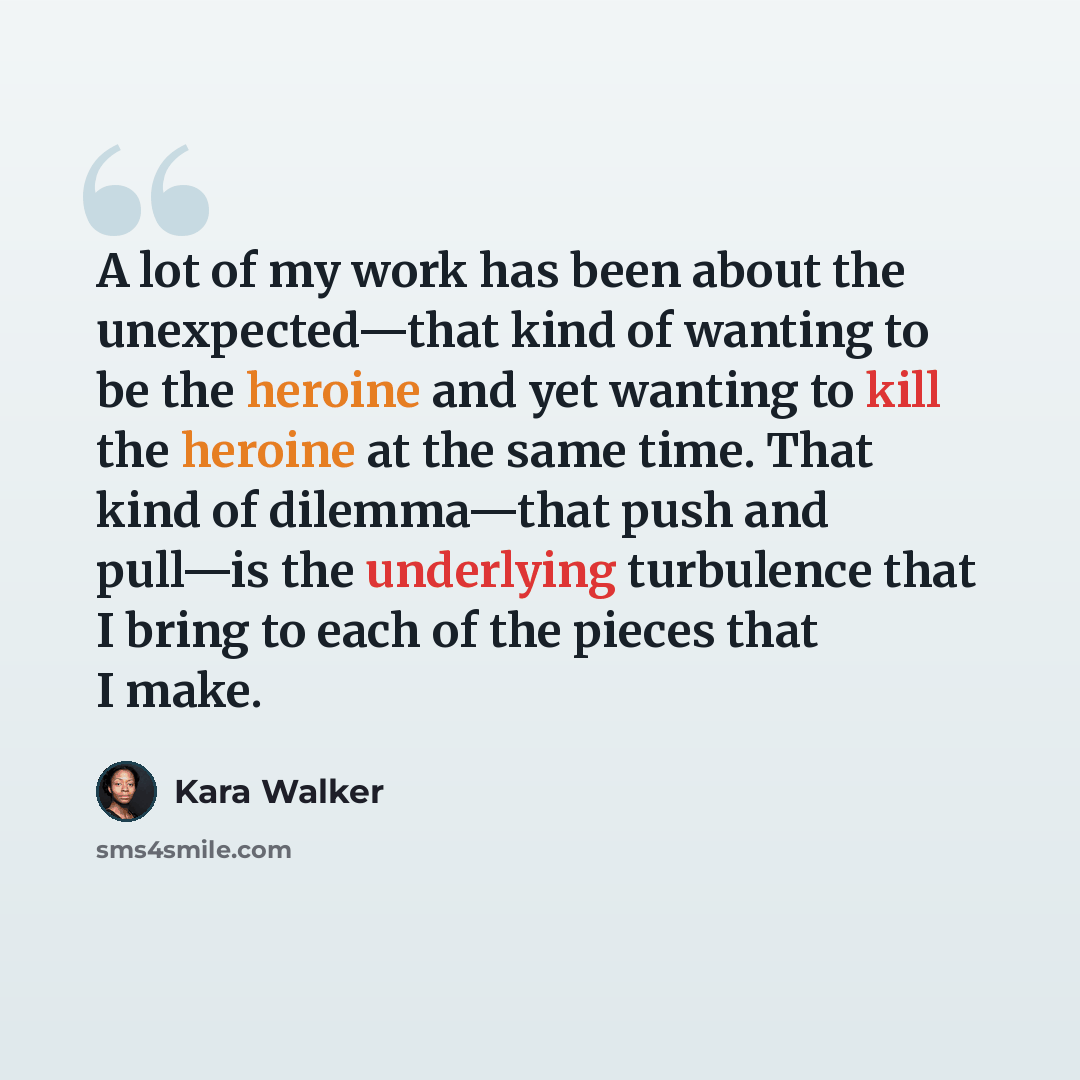 “A lot of my work has been about the unexpected—that kind of wanting to be the heroine and yet wanting to kill the heroine at the same time. That kind of dilemma—that push and pull—is the underlying turbulence that I bring to each of the pieces that I make.” quote by Kara Walker