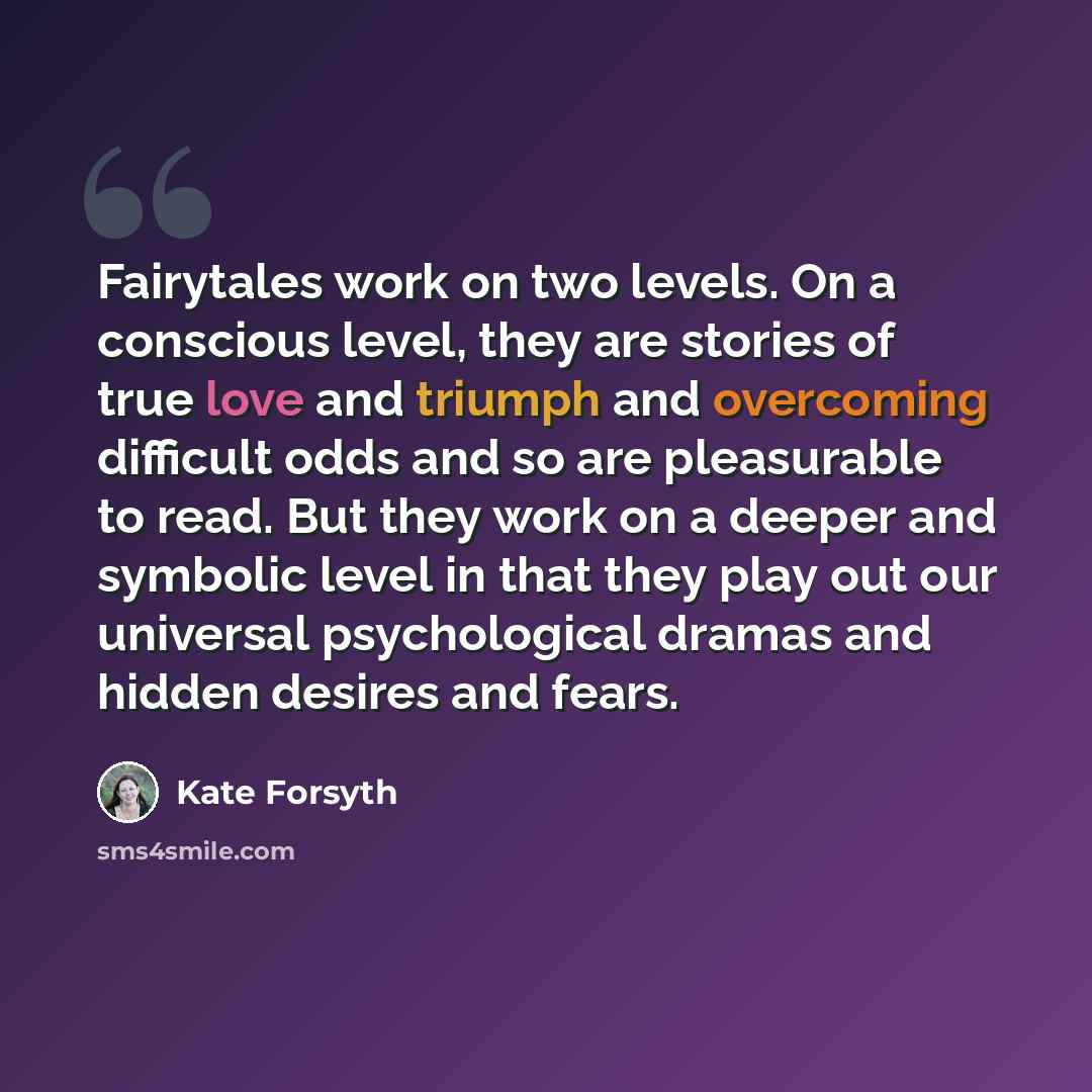 “Fairytales work on two levels. On a conscious level, they are stories of true love and triumph and overcoming difficult odds and so are pleasurable to read. But they work on a deeper and symbolic level in that they play out our universal psychological dramas and hidden desires and fears.” quote by Kate Forsyth
