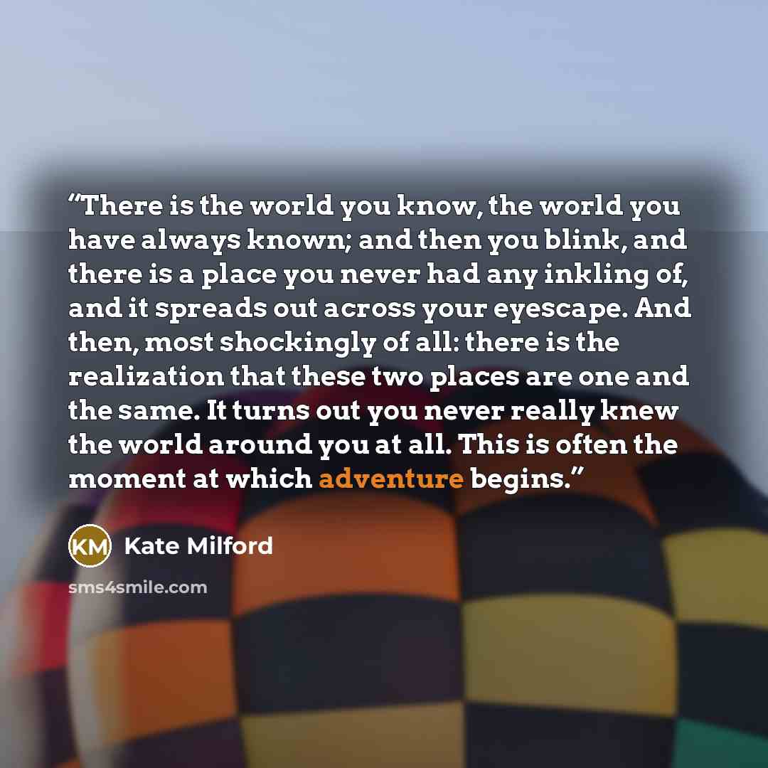 “There is the world you know, the world you have always known; and then you blink, and there is a place you never had any inkling of, and it spreads out across your eyescape. And then, most shockingly of all: there is the realization that these two places are one and the same. It turns out you…” quote by Kate Milford
