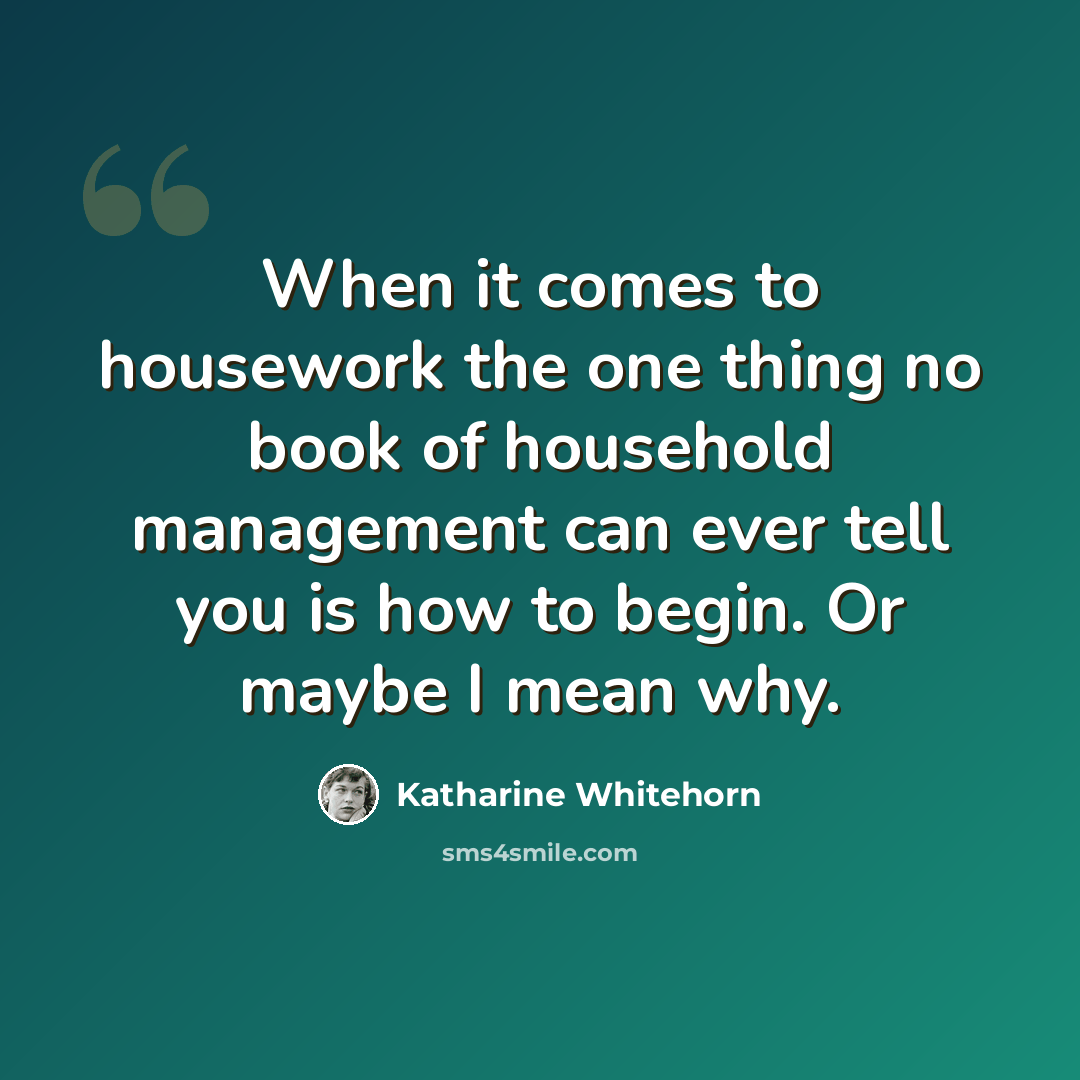 “When it comes to housework the one thing no book of household management can ever tell you is how to begin. Or maybe I mean why.” quote by Katharine Whitehorn