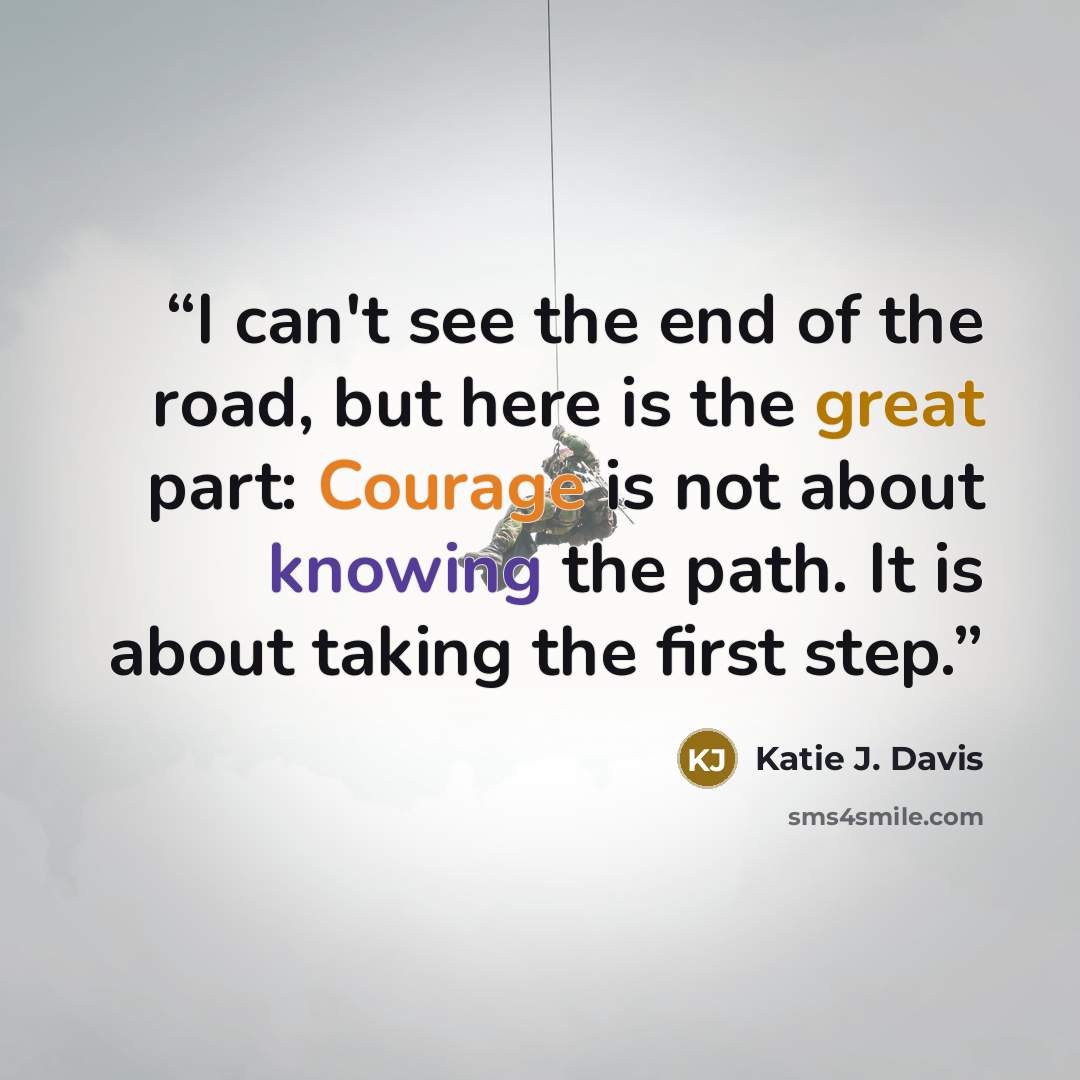 “I can't see the end of the road, but here is the great part: Courage is not about knowing the path. It is about taking the first step.” quote by Katie J. Davis