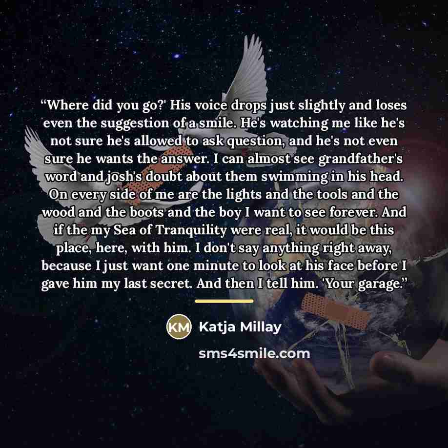 “Where did you go?' His voice drops just slightly and loses even the suggestion of a smile. He's watching me like he's not sure he's allowed to ask question, and he's not even sure he wants the answer. I can almost see grandfather's word and josh's doubt about them swimming in his head. On every…” quote by Katja Millay