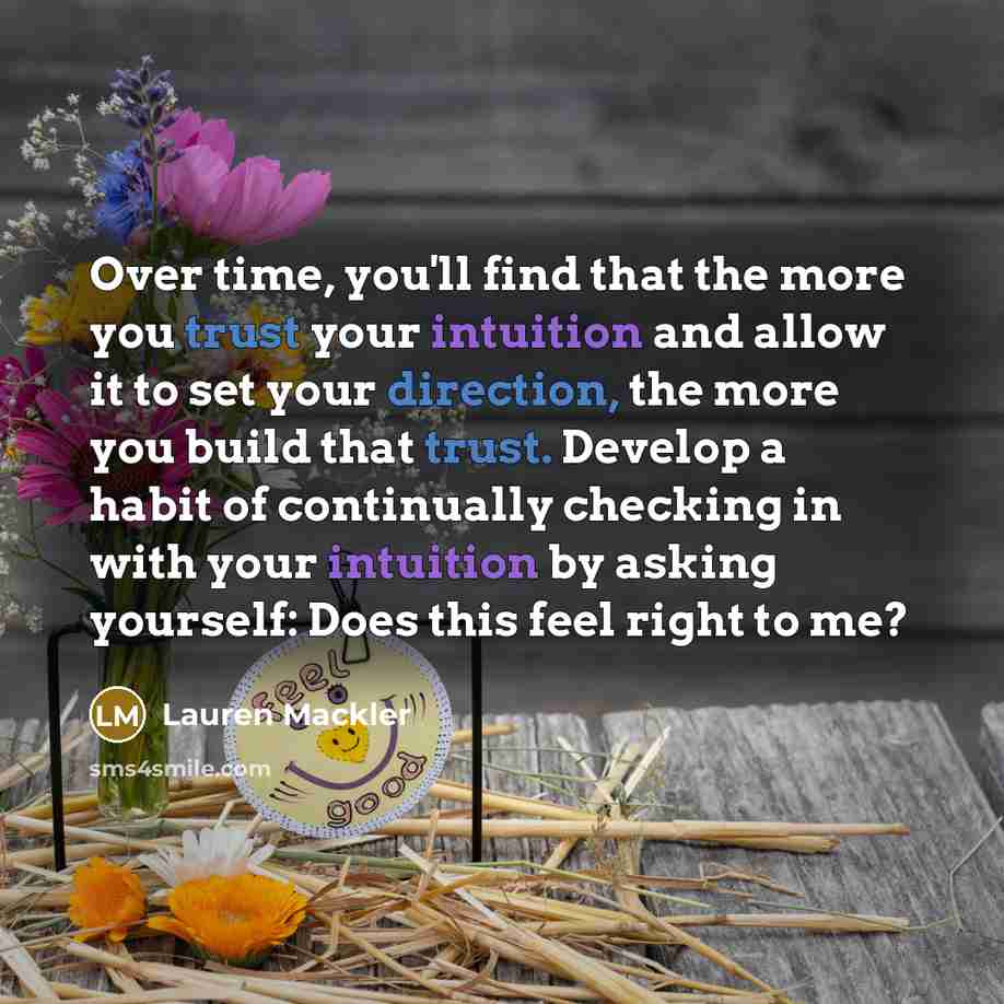 “Over time, you'll find that the more you trust your intuition and allow it to set your direction, the more you build that trust. Develop a habit of continually checking in with your intuition by asking yourself: Does this feel right to me?” quote by Lauren Mackler