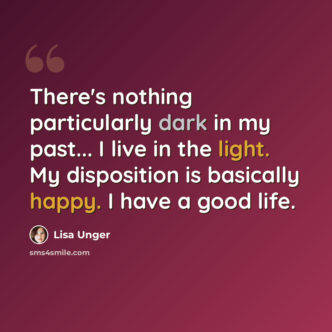 “There's nothing particularly dark in my past... I live in the light. My disposition is basically happy. I have a good life.” quote by Lisa Unger