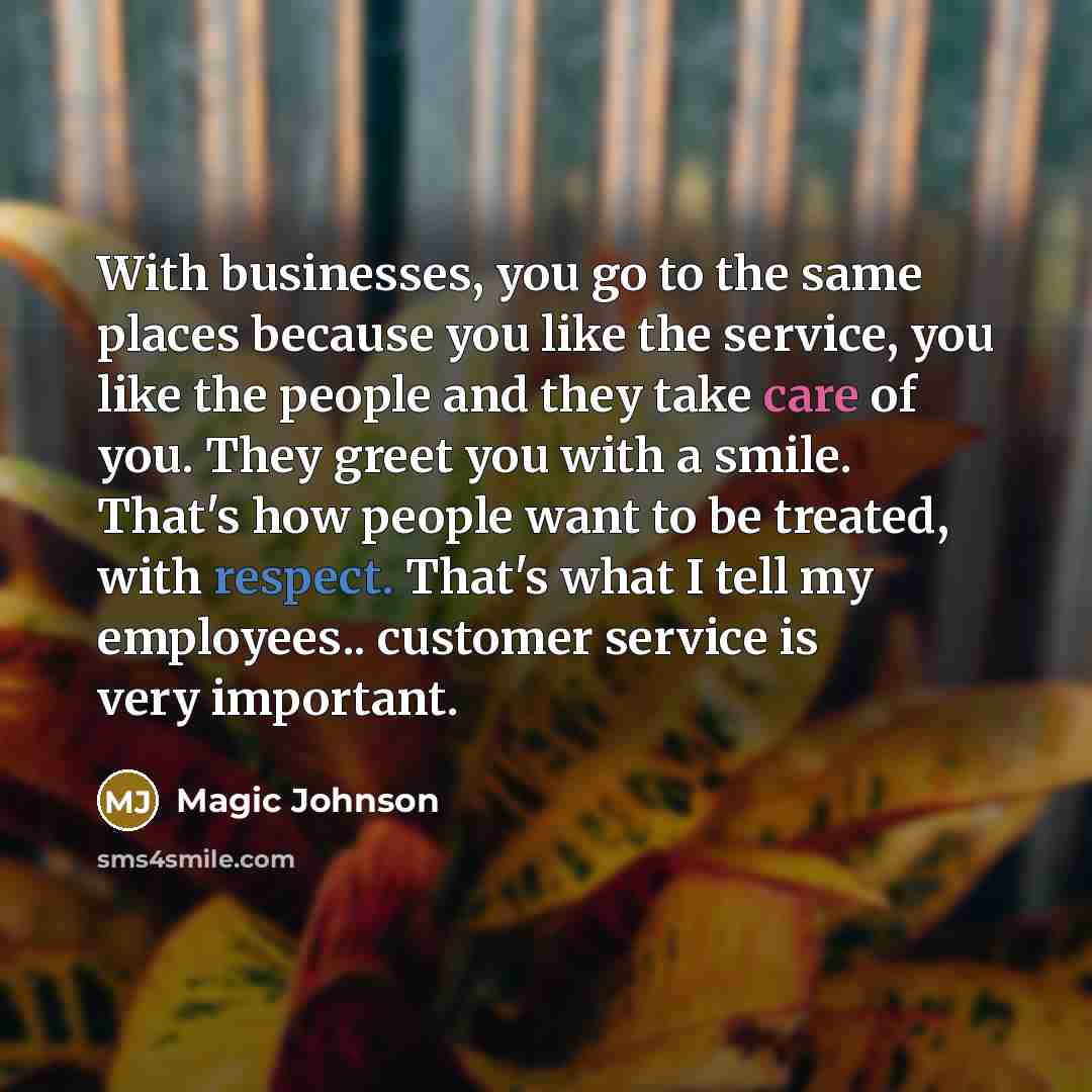 “With businesses, you go to the same places because you like the service, you like the people and they take care of you. They greet you with a smile. That's how people want to be treated, with respect. That's what I tell my employees.. customer service is very important.” quote by Magic Johnson
