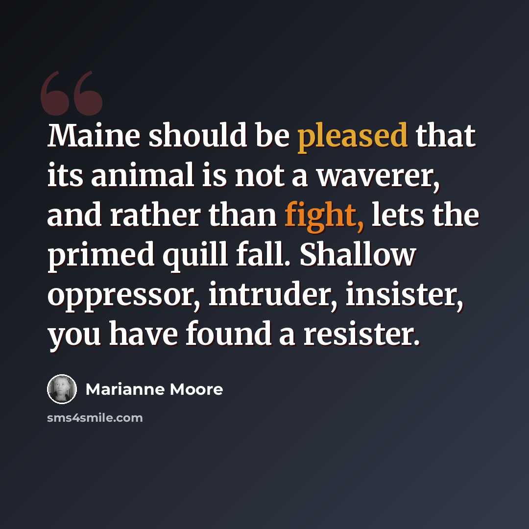 “Maine should be pleased that its animal is not a waverer, and rather than fight, lets the primed quill fall. Shallow oppressor, intruder, insister, you have found a resister.” quote by Marianne Moore