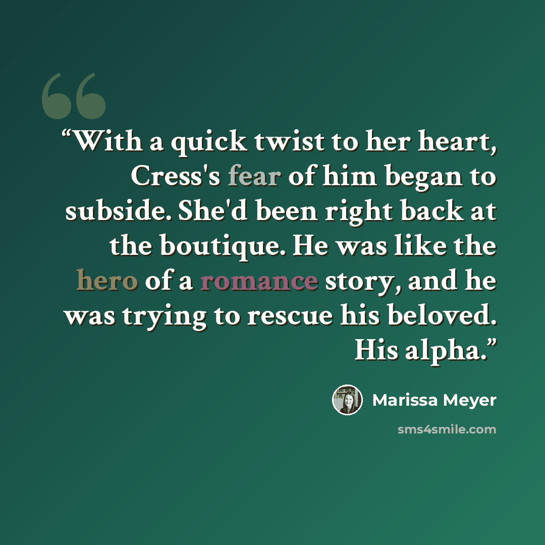“With a quick twist to her heart, Cress's fear of him began to subside. She'd been right back at the boutique. He was like the hero of a romance story, and he was trying to rescue his beloved. His alpha.” quote by Marissa Meyer
