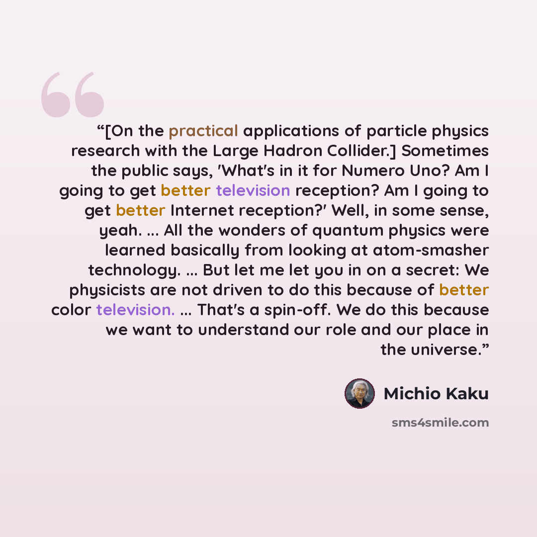 “[On the practical applications of particle physics research with the Large Hadron Collider.] Sometimes the public says, 'What's in it for Numero Uno? Am I going to get better television reception? Am I going to get better Internet reception?' Well, in some sense, yeah. ... All the wonders of…” quote by Michio Kaku