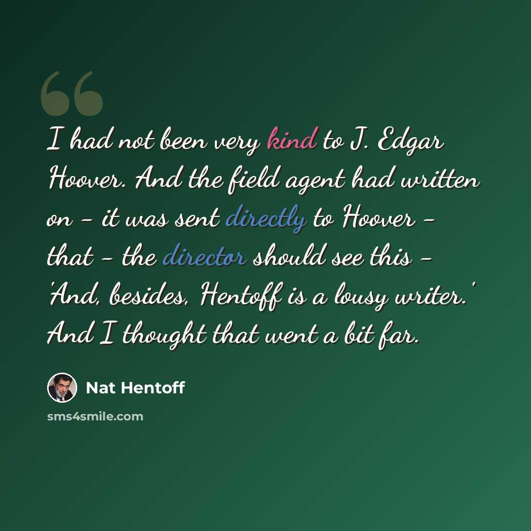 “I had not been very kind to J. Edgar Hoover. And the field agent had written on - it was sent directly to Hoover - that - the director should see this - 'And, besides, Hentoff is a lousy writer.' And I thought that went a bit far.” quote by Nat Hentoff
