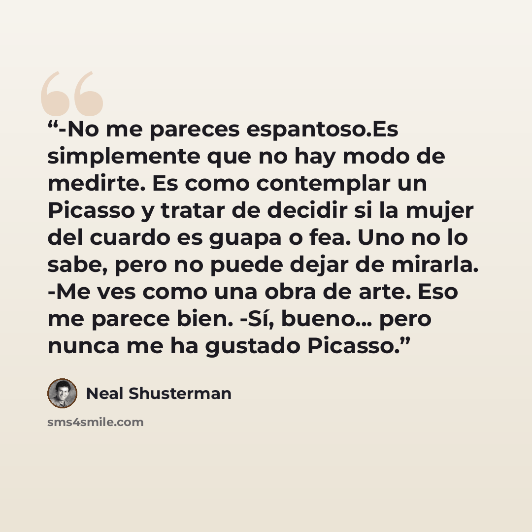“-No me pareces espantoso.Es simplemente que no hay modo de medirte. Es como contemplar un Picasso y tratar de decidir si la mujer del cuardo es guapa o fea. Uno no lo sabe, pero no puede dejar de mirarla. -Me ves como una obra de arte. Eso me parece bien. -Sí, bueno... pero nunca me ha gustado…” quote by Neal Shusterman