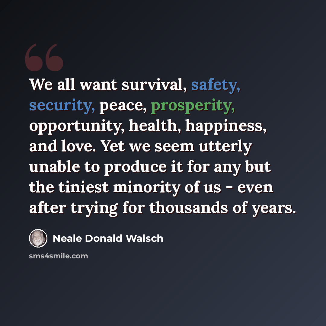 “We all want survival, safety, security, peace, prosperity, opportunity, health, happiness, and love. Yet we seem utterly unable to produce it for any but the tiniest minority of us - even after trying for thousands of years.” quote by Neale Donald Walsch