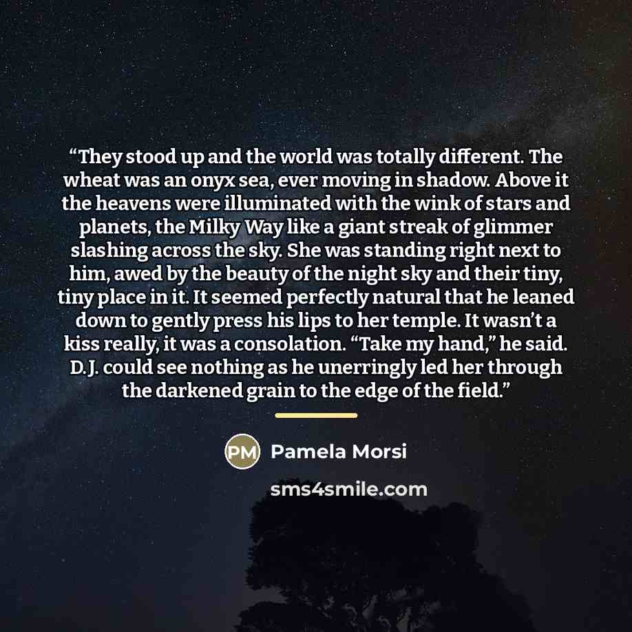 “They stood up and the world was totally different. The wheat was an onyx sea, ever moving in shadow. Above it the heavens were illuminated with the wink of stars and planets, the Milky Way like a giant streak of glimmer slashing across the sky. She was standing right next to him, awed by the…” quote by Pamela Morsi