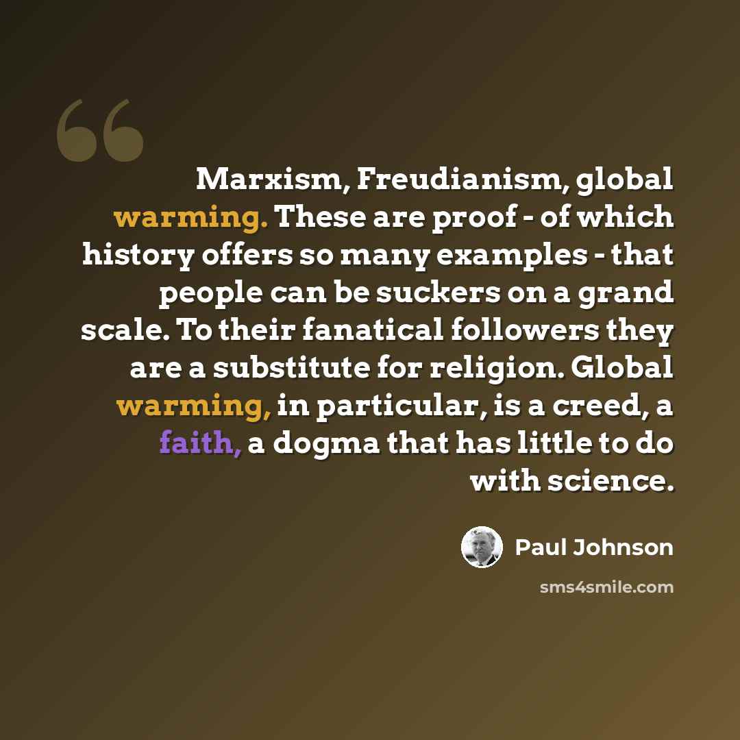 “Marxism, Freudianism, global warming. These are proof - of which history offers so many examples - that people can be suckers on a grand scale. To their fanatical followers they are a substitute for religion. Global warming, in particular, is a creed, a faith, a dogma that has little to do with…” quote by Paul Johnson