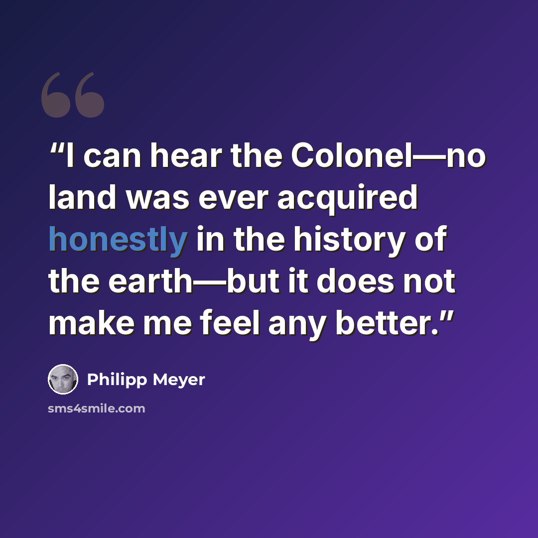 “I can hear the Colonel—no land was ever acquired honestly in the history of the earth—but it does not make me feel any better.” quote by Philipp Meyer