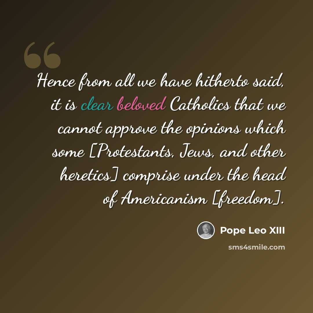 “Hence from all we have hitherto said, it is clear beloved Catholics that we cannot approve the opinions which some [Protestants, Jews, and other heretics] comprise under the head of Americanism [freedom].” quote by Pope Leo XIII
