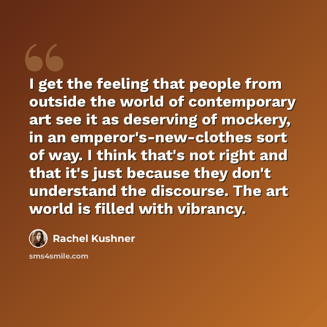 “I get the feeling that people from outside the world of contemporary art see it as deserving of mockery, in an emperor's-new-clothes sort of way. I think that's not right and that it's just because they don't understand the discourse. The art world is filled with vibrancy.” quote by Rachel Kushner