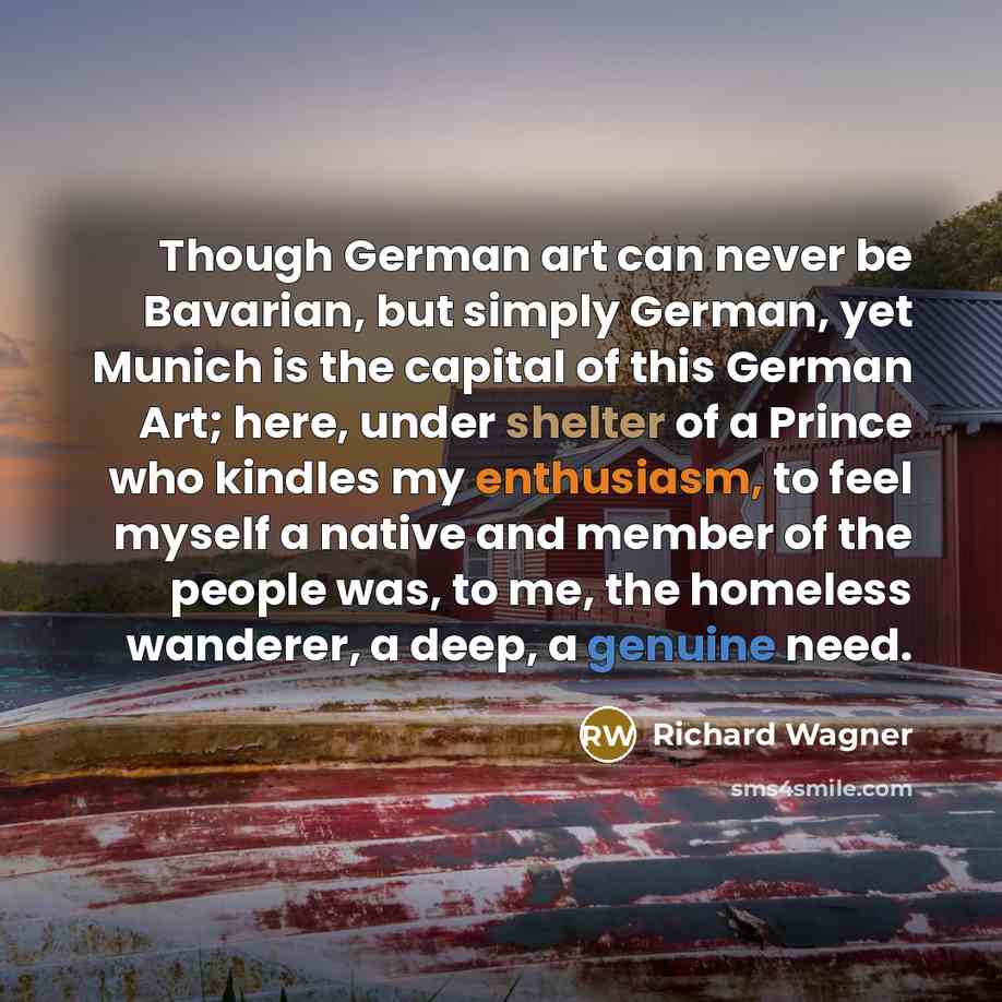 “Though German art can never be Bavarian, but simply German, yet Munich is the capital of this German Art; here, under shelter of a Prince who kindles my enthusiasm, to feel myself a native and member of the people was, to me, the homeless wanderer, a deep, a genuine need.” quote by Richard Wagner