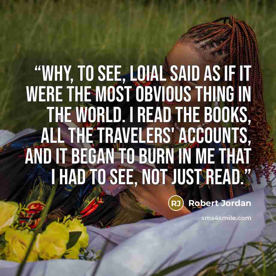 “Why, to see, Loial said as if it were the most obvious thing in the world. I read the books, all the travelers' accounts, and it began to burn in me that I had to see, not just read.” quote by Robert Jordan