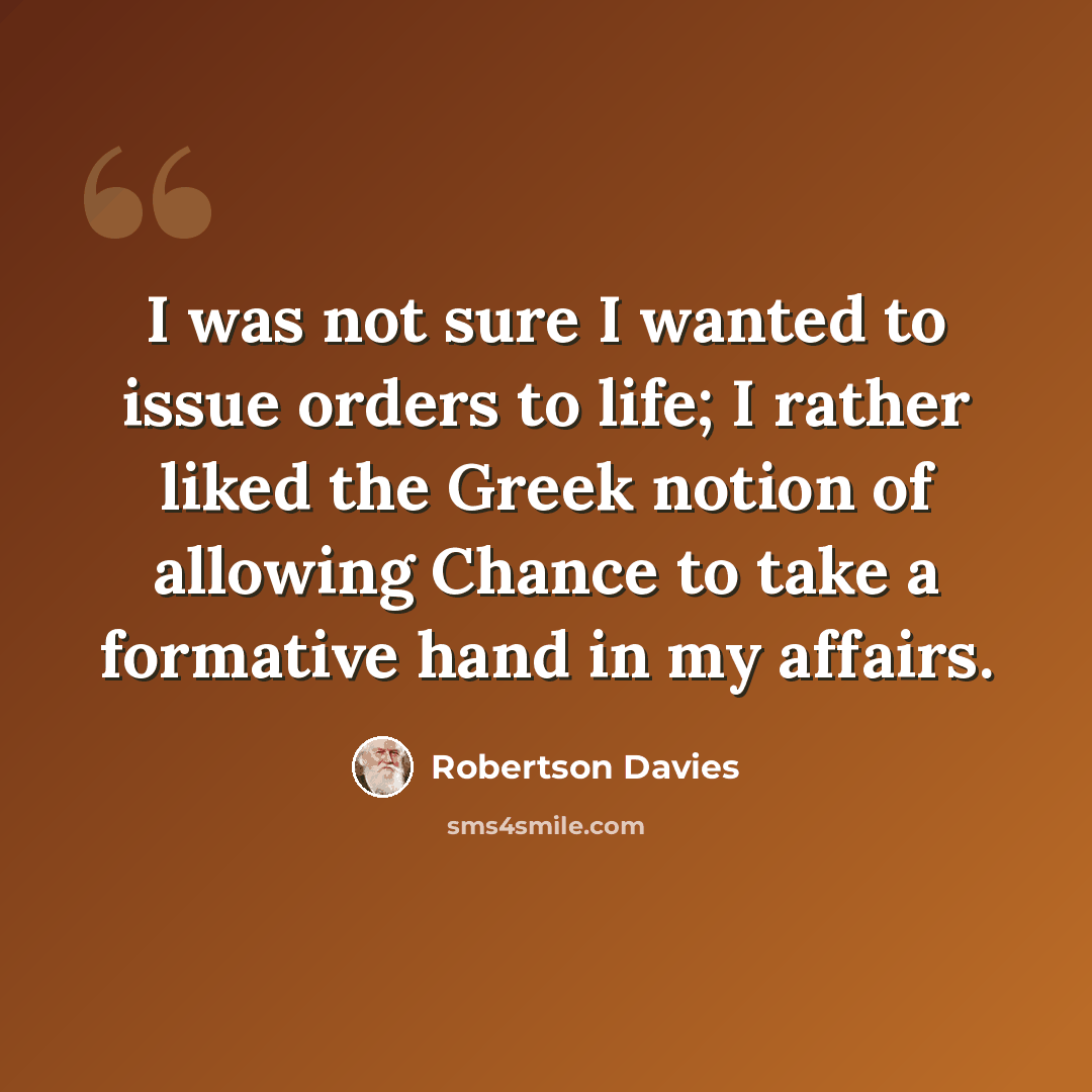 “I was not sure I wanted to issue orders to life; I rather liked the Greek notion of allowing Chance to take a formative hand in my affairs.” quote by Robertson Davies