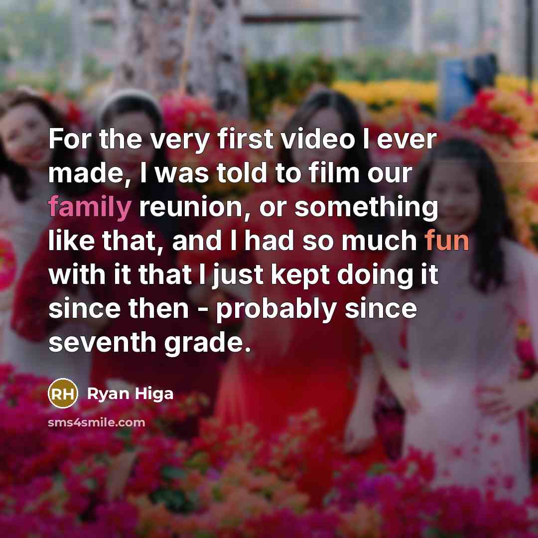 “For the very first video I ever made, I was told to film our family reunion, or something like that, and I had so much fun with it that I just kept doing it since then - probably since seventh grade.” quote by Ryan Higa