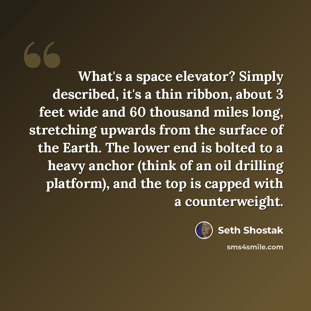 “What's a space elevator? Simply described, it's a thin ribbon, about 3 feet wide and 60 thousand miles long, stretching upwards from the surface of the Earth. The lower end is bolted to a heavy anchor (think of an oil drilling platform), and the top is capped with a counterweight.” quote by Seth Shostak