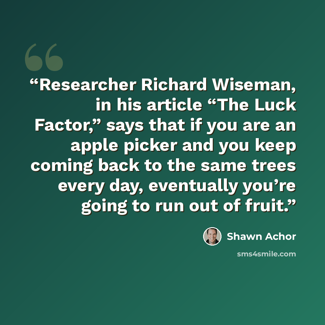 “Researcher Richard Wiseman, in his article “The Luck Factor,” says that if you are an apple picker and you keep coming back to the same trees every day, eventually you’re going to run out of fruit.” quote by Shawn Achor