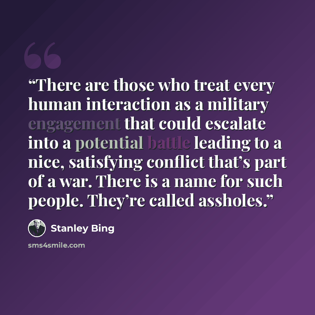 “There are those who treat every human interaction as a military engagement that could escalate into a potential battle leading to a nice, satisfying conflict that’s part of a war. There is a name for such people. They’re called assholes.” quote by Stanley Bing